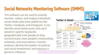 Social Networks Monitoring Software (SMMS)
This software can be used to covertly
monitor, collect, and analyze individuals’
social media data from platforms like
Twitter, Facebook, and Instagram. It can
identify social media posts and users
based on specific keywords;
geographically track people as they
communicate; chart people’s relationships,
networks, and associations; monitor
protests; identify the leaders of political
and social movements; and measure a
person’s influence.
https://www.aclu.org/issues/privacy-technology/surveillance-
technologies/community-control-over-police-surveillance
 