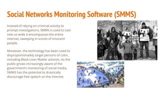 Social Networks Monitoring Software (SMMS)
Instead of relying on criminal activity to
prompt investigations, SMMS is used to cast
nets so wide it encompasses the entire
internet, sweeping in scores of innocent
people.
Moreover, the technology has been used to
disproportionately target persons of color,
including Black Lives Matter activists. As the
public grows increasingly aware of the
government’s monitoring of social media,
SMMS has the potential to drastically
discourage free speech on the internet.
 