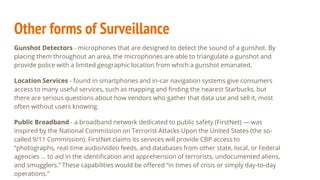 Other forms of Surveillance
Gunshot Detectors - microphones that are designed to detect the sound of a gunshot. By
placing them throughout an area, the microphones are able to triangulate a gunshot and
provide police with a limited geographic location from which a gunshot emanated.
Location Services - found in smartphones and in-car navigation systems give consumers
access to many useful services, such as mapping and finding the nearest Starbucks, but
there are serious questions about how vendors who gather that data use and sell it, most
often without users knowing.
Public Broadband - a broadband network dedicated to public safety (FirstNet) — was
inspired by the National Commission on Terrorist Attacks Upon the United States (the so-
called 9/11 Commission). FirstNet claims its services will provide CBP access to
“photographs, real-time audio/video feeds, and databases from other state, local, or Federal
agencies … to aid in the identification and apprehension of terrorists, undocumented aliens,
and smugglers.” These capabilities would be offered “in times of crisis or simply day-to-day
operations.”
 
