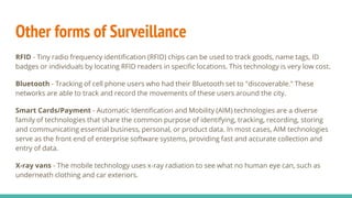 Other forms of Surveillance
RFID - Tiny radio frequency identification (RFID) chips can be used to track goods, name tags, ID
badges or individuals by locating RFID readers in specific locations. This technology is very low cost.
Bluetooth - Tracking of cell phone users who had their Bluetooth set to "discoverable." These
networks are able to track and record the movements of these users around the city.
Smart Cards/Payment - Automatic Identification and Mobility (AIM) technologies are a diverse
family of technologies that share the common purpose of identifying, tracking, recording, storing
and communicating essential business, personal, or product data. In most cases, AIM technologies
serve as the front end of enterprise software systems, providing fast and accurate collection and
entry of data.
X-ray vans - The mobile technology uses x-ray radiation to see what no human eye can, such as
underneath clothing and car exteriors.
 