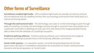 Other forms of Surveillance
Surveillance enabled light bulbs - LED surveillance light bulbs can actually conceal tiny cameras
and microphones that can stealthily monitor their surroundings and transmit their feeds back to a
central monitoring station.
Through-the-wall sensors/radar - This technology uses radar or similar technology to peer through
walls of a building. Currently, the technology is precise enough to ascertain how many people are in
a particular room within a dwelling unit and, over time, the clarity of the image produced may be
able to determine the identities of a building’s occupants.
Predictive policing software - Predictive policing software uses mathematical and analytical
techniques to attempt to predict future criminal activity, offenders, and victims.
Social credit systems - is a reputation system, currently being developed by the Chinese
government. By 2020, it is intended to standardise the assessment of citizens' and businesses'
economic and social reputation, or 'Social Credit'.
 