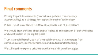Final comments
Privacy Impact Assessments (procedures, policies, transparency,
accountability) as a strategy for responsible use of technology.
Public use of surveillance is different to private use of surveillance
We should start thinking about Digital Rights as an extension of our civil rights
and civil liberties in the digital world
Trust is a social benefit, part of the social contract, that emerges from
communications, interdependencies and mutual understanding.
We still need to explore private surveillance and surveillance gap.
 