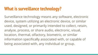 What is surveillance technology?
Surveillance technology means any software, electronic
device, system utilizing an electronic device, or similar
used, designed, or primarily intended to collect, retain,
analyze, process, or share audio, electronic, visual,
location, thermal, olfactory, biometric, or similar
information specifically associated with, or capable of
being associated with, any individual or group.
 