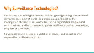 Why Surveillance Technologies?
Surveillance is used by governments for intelligence gathering, prevention of
crime, the protection of a process, person, group or object, or the
investigation of crime. It is also used by criminal organizations to plan and
commit crimes, and by businesses to gather intelligence on their competitors,
suppliers or customers.
Surveillance can be viewed as a violation of privacy, and as such is often
opposed by civil liberties activists.
 