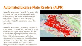 Automated License Plate Readers (ALPR)
Law enforcement agencies will often pre-load a
list of license plates that the ALPR system is
actively looking for—such as stolen vehicles
and vehicles associated with outstanding
warrants. Police officers can also create their
own hotlists.
Law enforcement agencies have abused ALPR.
Police officers in New York drove down a street
and electronically recorded the license plate
numbers of everyone parked near a mosque.
Police in Birmingham targeted a Muslim
community while misleading the public about
the project. Data from the Oakland Police
Department showed disproportionate
deployment of ALPR-mounted vehicles in low-
 