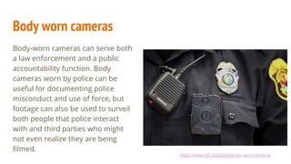 Body worn cameras
Body-worn cameras can serve both
a law enforcement and a public
accountability function. Body
cameras worn by police can be
useful for documenting police
misconduct and use of force, but
footage can also be used to surveil
both people that police interact
with and third parties who might
not even realize they are being
filmed.
https://www.eff.org/pages/body-worn-cameras
 