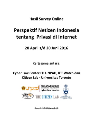 Hasil Survey Online
Perspektif Netizen Indonesia
tentang Privasi di Internet
20 April s/d 20 Juni 2016
Kerjasama antara:
Cyber Law Center FH UNPAD, ICT Watch dan
Citizen Lab - Universitas Toronto
(kontak: info@ictwatch.id)
 