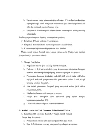 b. Hampir semua batas satuan peta diperoleh dari IFU, sedangkan kegiatan 
lapangan hanya untuk mengecek batas satuan peta dan mengidentifikasi 
sifat dan ciri tanah masing2 satuan peta. 
c. Pengamatan dilakukan pada tempat-tempat tertentu pada masing-masing 
satuan peta. 
Jumlah pengamatan pada tiap-tiap satuan peta tergantung: 
 Ketelitian IFU dan keahlian + kemampuan 
 Penyurvei dlm memahami hub fisiografi dan keadaan tanah. 
 Kerumitan (kompleks tidaknya) satuan peta tersebut. 
Makin rumit, makin banyak dan, Luasan satuan peta. Makin luas, jumlah 
pengamatannya pun makin banyak. 
3. Metoda Grid Bebas 
a. Perpaduan metoda grid-kaku dg metoda fisiografi. 
b. Pada survei detil s/d semi-detil, yang kemampuan foto udara dianggap 
terbatas, dan di tempat-tempat yang orientasi lapangan cukup sulit. 
c. Pengamatan lapangan dilakukan pada titik-titik seperti pada grid-kaku, 
tapi jarak titik-titik pengamatan tidak perlu sama dalam 2 arah, tetapi 
terntung keadaan fisiografi. 
d. Jika terjadi perubahan fisiografi yang menyolok dalam jarak dekat 
pengamatan, rapat. 
e. Jika bentuk-lahan relatif seragam, renggang. 
f. Sangat baik diterapkan oleh penyurvei yang belum banyak 
berpengalaman dalam IFU. 
g. Lokasi titik observasi pada Metode Grid Bebas 
D. Variasi Penentuan Titik Observasi Dalam Survei Tanah 
1. Penentuan titik observasi dalam Key Area ( Daerah Kunci ) 
Fungsi Key Area untuk : 
a. Pelajari tanah secara lebih detil daripada skala peta final. 
b. Buat definisi satuan peta, dg menyusun legenda peta sementara. 
 