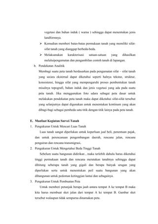 vegetasi dan bahan induk ( warna ) sehingga dapat menentukan jenis 
landformnya. 
 Kemudian memberi batas-batas permukaan tanah yang memiliki sifat-sifat 
tanah yang dianggap berbeda-beda. 
 Melaksanakan karakterisasi satuan-satuan yang dihasilkan 
melaluipengamatan dan pengambilan contoh tanah di lapangan. 
b. Pendekatan Analitik 
Membagi suatu peta tanah berdasarkan pada pengamatan sifat – sifat tanah 
yang secara eksternal dapat diketahui seperti halnya tekstur, struktur, 
konsistensi, hingga sifat yang mempengaruhi proses pembentukan tanah 
misalnya topografi, bahan induk dan jenis vegetasi yang ada pada suatu 
peta tanah. Jika menggunakan foto udara sebagai peta dasar untuk 
melakukan pendekatan peta tanah maka dapat diketahui sifat-sifat tersebut 
yang selanjutnya dapat digunakan untuk menentukan kontinum yang akan 
dibagi-bagi sebagai pembeda satu titik dengan titik lainya pada peta tanah. 
E. Manfaat Kegiatan Survei Tanah 
1. Pengukuran Untuk Mencari Luas Tanah 
Luas tanah sangat diperlukan untuk keperluan jual beli, penentuan pajak, 
dan untuk perencanaan pengembangan daerah, rencana jalan, rencana 
pengairan dan rencana transmigrasi. 
2. Pengukuran Untuk Mengetahui Beda Tinggi Tanah 
Sebelum suatu bangunan didirikan , maka terlebih dahulu harus diketahui 
tinggi permukaan tanah dan rencana meratakan tanahnya sehingga dapat 
dihitung seberapa tanah yang gigali dan berapa banyak urugan yang 
diperlukan serta untuk menentukan peil suatu bangunan yang akan 
dibangunan untuk pedoman ketinggian lantai dan sebagainya. 
3. Pengukuran Untuk Pembuatan Peta 
Untuk memberi petunjuk berapa jauh antara tempat A ke tempat B maka 
kita harus membuat sket jalan dari tempat A ke tempat B. Gambar sket 
tersebut walaupun tidak sempurna dinamakan peta. 
 