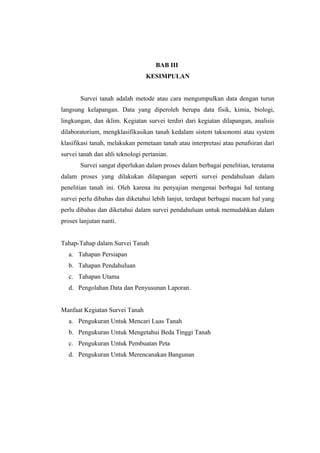 BAB III 
KESIMPULAN 
Survei tanah adalah metode atau cara mengumpulkan data dengan turun 
langsung kelapangan. Data yang diperoleh berupa data fisik, kimia, biologi, 
lingkungan, dan iklim. Kegiatan survei terdiri dari kegiatan dilapangan, analisis 
dilaboratorium, mengklasifikasikan tanah kedalam sistem taksonomi atau system 
klasifikasi tanah, melakukan pemetaan tanah atau interpretasi atau penafsiran dari 
survei tanah dan ahli teknologi pertanian. 
Survei sangat diperlukan dalam proses dalam berbagai penelitian, terutama 
dalam proses yang dilakukan dilapangan seperti survei pendahuluan dalam 
penelitian tanah ini. Oleh karena itu penyajian mengenai berbagai hal tentang 
survei perlu dibahas dan diketahui lebih lanjut, terdapat berbagai macam hal yang 
perlu dibahas dan diketahui dalam survei pendahuluan untuk memudahkan dalam 
proses lanjutan nanti. 
Tahap-Tahap dalam Survei Tanah 
a. Tahapan Persiapan 
b. Tahapan Pendahuluan 
c. Tahapan Utama 
d. Pengolahan Data dan Penyusunan Laporan. 
Manfaat Kegiatan Survei Tanah 
a. Pengukuran Untuk Mencari Luas Tanah 
b. Pengukuran Untuk Mengetahui Beda Tinggi Tanah 
c. Pengukuran Untuk Pembuatan Peta 
d. Pengukuran Untuk Merencanakan Bangunan 
