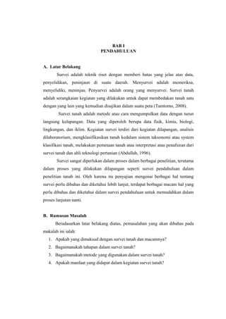 BAB I 
PENDAHULUAN 
A. Latar Belakang 
Survei adalah teknik riset dengan memberi batas yang jelas atas data, 
penyelidikan, peninjaun di suatu daerah. Menyurvei adalah memeriksa, 
menyelidiki, meninjau. Penyurvei adalah orang yang menyurvei. Survei tanah 
adalah serangkaian kegiatan yang dilakukan untuk dapat membedakan tanah satu 
dengan yang lain yang kemudian disajikan dalam suatu peta (Tamtomo, 2008). 
Survei tanah adalah metode atau cara mengumpulkan data dengan turun 
langsung kelapangan. Data yang diperoleh berupa data fisik, kimia, biologi, 
lingkungan, dan iklim. Kegiatan survei terdiri dari kegiatan dilapangan, analisis 
dilaboratorium, mengklasifikasikan tanah kedalam sistem taksonomi atau system 
klasifikasi tanah, melakukan pemetaan tanah atau interpretasi atau penafsiran dari 
survei tanah dan ahli teknologi pertanian (Abdullah, 1996). 
Survei sangat diperlukan dalam proses dalam berbagai penelitian, terutama 
dalam proses yang dilakukan dilapangan seperti survei pendahuluan dalam 
penelitian tanah ini. Oleh karena itu penyajian mengenai berbagai hal tentang 
survei perlu dibahas dan diketahui lebih lanjut, terdapat berbagai macam hal yang 
perlu dibahas dan diketahui dalam survei pendahuluan untuk memudahkan dalam 
proses lanjutan nanti. 
B. Rumusan Masalah 
Beradasarkan latar belakang diatas, pemasalahan yang akan dibahas pada 
makalah ini ialah: 
1. Apakah yang dimaksud dengan survei tanah dan macamnya? 
2. Bagaimanakah tahapan dalam survei tanah? 
3. Bagaimanakah metode yang digunakan dalam survei tanah? 
4. Apakah manfaat yang didapat dalam kegiatan survei tanah? 
 