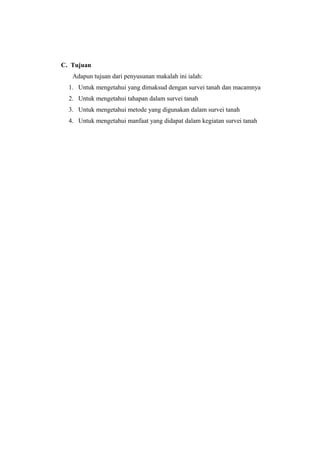 C. Tujuan 
Adapun tujuan dari penyusunan makalah ini ialah: 
1. Untuk mengetahui yang dimaksud dengan survei tanah dan macamnya 
2. Untuk mengetahui tahapan dalam survei tanah 
3. Untuk mengetahui metode yang digunakan dalam survei tanah 
4. Untuk mengetahui manfaat yang didapat dalam kegiatan survei tanah 
 