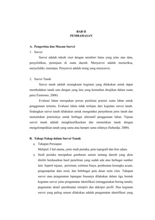 BAB II 
PEMBAHASAN 
A. Pengertian dan Macam Survei 
1. Survei 
Survei adalah teknik riset dengan memberi batas yang jelas atas data, 
penyelidikan, peninjaun di suatu daerah. Menyurvei adalah memeriksa, 
menyelidiki, meninjau. Penyurvei adalah orang yang menyurvei. 
2. Survei Tanah 
Survei tanah adalah serangkaian kegiatan yang dilakukan untuk dapat 
membedakan tanah satu dengan yang lain yang kemudian disajikan dalam suatu 
peta (Tamtomo, 2008). 
Evaluasi lahan merupakan proses penilaian potensi suatu lahan untuk 
penggunaan tertentu. Evaluasi lahan tidak terlepas dari kegiatan survei tanah. 
Sedangkan survei tanah dilakukan untuk mengetahui penyebaran jenis tanah dan 
menentukan potensinya untuk berbagai alternatif penggunaan lahan. Tujuan 
survei tanah adalah mengklasifikasikan dan memetakan tanah dengan 
mengelompokkan tanah yang sama atau hampir sama sifatnya (Subardja. 2000). 
B. Tahap-Tahap dalam Survei Tanah 
a. Tahapan Persiapan 
Meliputi 3 hal utama, yaitu studi pustaka, peta topografi dan foto udara. 
a. Studi pustaka merupakan gambaran umum tentang daerah yang akan 
diteliti berdasarkan hasil penelitian yang sudah ada atau berbagai sumber 
lain. Seperti tujuan, perizinan, estimasi biaya, pembuatan kerangka acuan, 
pengumpulan data awal, dan bebrbagai peta dasar serta citra. Tahapan 
survei atau pengamatan lapangan biasanya dilakukan dalam tiga bentuk 
kegiatan survei yaitu pengamatan identifikasi (menggunakan boring tanah), 
pegamatan detail (pembuatan minipit) dan dekripsi profil. Dua kegiatan 
survei yang paling umum dilakukan adalah pengamatan identifikasi yang 
 