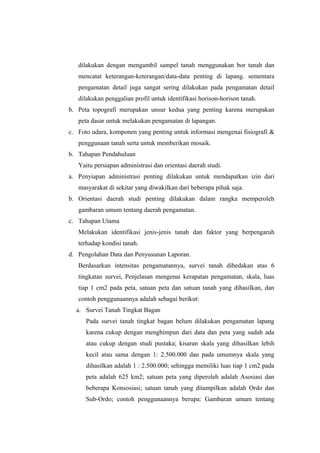 dilakukan dengan mengambil sampel tanah menggunakan bor tanah dan 
mencatat keterangan-keterangan/data-data penting di lapang. sementara 
pengamatan detail juga sangat sering dilakukan pada pengamatan detail 
dilakukan penggalian profil untuk identifikasi horison-horison tanah. 
b. Peta topografi merupakan unsur kedua yang penting karena merupakan 
peta dasar untuk melakukan pengamatan di lapangan. 
c. Foto udara, komponen yang penting untuk informasi mengenai fisiografi & 
penggunaan tanah serta untuk memberikan mosaik. 
b. Tahapan Pendahuluan 
Yaitu persiapan administrasi dan orientasi daerah studi. 
a. Penyiapan administrasi penting dilakukan untuk mendapatkan izin dari 
masyarakat di sekitar yang diwakilkan dari beberapa pihak saja. 
b. Orientasi daerah studi penting dilakukan dalam rangka memperoleh 
gambaran umum tentang daerah pengamatan. 
c. Tahapan Utama 
Melakukan identifikasi jenis-jenis tanah dan faktor yang berpengaruh 
terhadap kondisi tanah. 
d. Pengolahan Data dan Penyusunan Laporan. 
Berdasarkan intensitas pengamatannya, survei tanah dibedakan atas 6 
tingkatan survei, Penjelasan mengenai kerapatan pengamatan, skala, luas 
tiap 1 cm2 pada peta, satuan peta dan satuan tanah yang dihasilkan, dan 
contoh penggunaannya adalah sebagai berikut: 
a. Survei Tanah Tingkat Bagan 
Pada survei tanah tingkat bagan belum dilakukan pengamatan lapang 
karena cukup dengan menghimpun dari data dan peta yang sudah ada 
atau cukup dengan studi pustaka; kisaran skala yang dihasilkan lebih 
kecil atau sama dengan 1: 2.500.000 dan pada umumnya skala yang 
dihasilkan adalah 1 : 2.500.000; sehingga memiliki luas tiap 1 cm2 pada 
peta adalah 625 km2; satuan peta yang diperoleh adalah Asosiasi dan 
beberapa Konsosiasi; satuan tanah yang ditampilkan adalah Ordo dan 
Sub-Ordo; contoh penggunaannya berupa: Gambaran umum tentang 
 