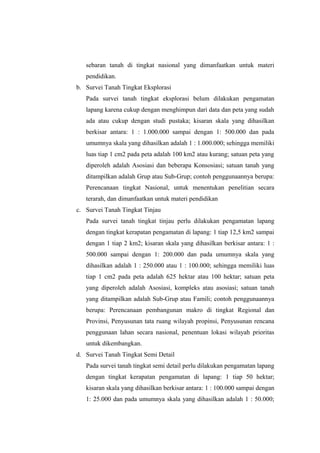 sebaran tanah di tingkat nasional yang dimanfaatkan untuk materi 
pendidikan. 
b. Survei Tanah Tingkat Eksplorasi 
Pada survei tanah tingkat eksplorasi belum dilakukan pengamatan 
lapang karena cukup dengan menghimpun dari data dan peta yang sudah 
ada atau cukup dengan studi pustaka; kisaran skala yang dihasilkan 
berkisar antara: 1 : 1.000.000 sampai dengan 1: 500.000 dan pada 
umumnya skala yang dihasilkan adalah 1 : 1.000.000; sehingga memiliki 
luas tiap 1 cm2 pada peta adalah 100 km2 atau kurang; satuan peta yang 
diperoleh adalah Asosiasi dan beberapa Konsosiasi; satuan tanah yang 
ditampilkan adalah Grup atau Sub-Grup; contoh penggunaannya berupa: 
Perencanaan tingkat Nasional, untuk menentukan penelitian secara 
terarah, dan dimanfaatkan untuk materi pendidikan 
c. Survei Tanah Tingkat Tinjau 
Pada survei tanah tingkat tinjau perlu dilakukan pengamatan lapang 
dengan tingkat kerapatan pengamatan di lapang: 1 tiap 12,5 km2 sampai 
dengan 1 tiap 2 km2; kisaran skala yang dihasilkan berkisar antara: 1 : 
500.000 sampai dengan 1: 200.000 dan pada umumnya skala yang 
dihasilkan adalah 1 : 250.000 atau 1 : 100.000; sehingga memiliki luas 
tiap 1 cm2 pada peta adalah 625 hektar atau 100 hektar; satuan peta 
yang diperoleh adalah Asosiasi, kompleks atau asosiasi; satuan tanah 
yang ditampilkan adalah Sub-Grup atau Famili; contoh penggunaannya 
berupa: Perencanaan pembangunan makro di tingkat Regional dan 
Provinsi, Penyusunan tata ruang wilayah propinsi, Penyusunan rencana 
penggunaan lahan secara nasional, penentuan lokasi wilayah prioritas 
untuk dikembangkan. 
d. Survei Tanah Tingkat Semi Detail 
Pada survei tanah tingkat semi detail perlu dilakukan pengamatan lapang 
dengan tingkat kerapatan pengamatan di lapang: 1 tiap 50 hektar; 
kisaran skala yang dihasilkan berkisar antara: 1 : 100.000 sampai dengan 
1: 25.000 dan pada umumnya skala yang dihasilkan adalah 1 : 50.000; 
 