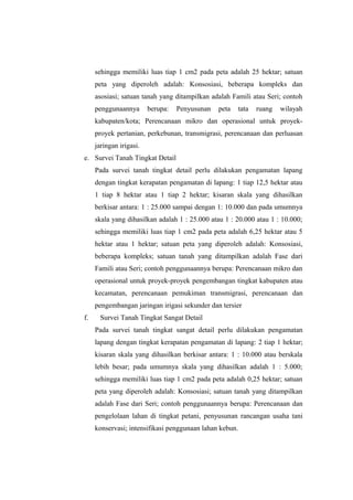 sehingga memiliki luas tiap 1 cm2 pada peta adalah 25 hektar; satuan 
peta yang diperoleh adalah: Konsosiasi, beberapa kompleks dan 
asosiasi; satuan tanah yang ditampilkan adalah Famili atau Seri; contoh 
penggunaannya berupa: Penyusunan peta tata ruang wilayah 
kabupaten/kota; Perencanaan mikro dan operasional untuk proyek-proyek 
pertanian, perkebunan, transmigrasi, perencanaan dan perluasan 
jaringan irigasi. 
e. Survei Tanah Tingkat Detail 
Pada survei tanah tingkat detail perlu dilakukan pengamatan lapang 
dengan tingkat kerapatan pengamatan di lapang: 1 tiap 12,5 hektar atau 
1 tiap 8 hektar atau 1 tiap 2 hektar; kisaran skala yang dihasilkan 
berkisar antara: 1 : 25.000 sampai dengan 1: 10.000 dan pada umumnya 
skala yang dihasilkan adalah 1 : 25.000 atau 1 : 20.000 atau 1 : 10.000; 
sehingga memiliki luas tiap 1 cm2 pada peta adalah 6,25 hektar atau 5 
hektar atau 1 hektar; satuan peta yang diperoleh adalah: Konsosiasi, 
beberapa kompleks; satuan tanah yang ditampilkan adalah Fase dari 
Famili atau Seri; contoh penggunaannya berupa: Perencanaan mikro dan 
operasional untuk proyek-proyek pengembangan tingkat kabupaten atau 
kecamatan, perencanaan pemukiman transmigrasi, perencanaan dan 
pengembangan jaringan irigasi sekunder dan tersier 
f. Survei Tanah Tingkat Sangat Detail 
Pada survei tanah tingkat sangat detail perlu dilakukan pengamatan 
lapang dengan tingkat kerapatan pengamatan di lapang: 2 tiap 1 hektar; 
kisaran skala yang dihasilkan berkisar antara: 1 : 10.000 atau berskala 
lebih besar; pada umumnya skala yang dihasilkan adalah 1 : 5.000; 
sehingga memiliki luas tiap 1 cm2 pada peta adalah 0,25 hektar; satuan 
peta yang diperoleh adalah: Konsosiasi; satuan tanah yang ditampilkan 
adalah Fase dari Seri; contoh penggunaannya berupa: Perencanaan dan 
pengelolaan lahan di tingkat petani, penyusunan rancangan usaha tani 
konservasi; intensifikasi penggunaan lahan kebun. 
 
