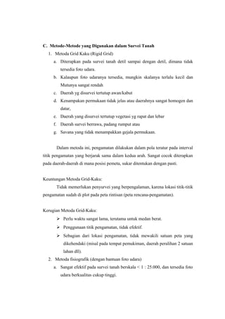 C. Metode-Metode yang Digunakan dalam Survei Tanah 
1. Metoda Grid Kaku (Rigid Grid) 
a. Diterapkan pada survei tanah detil sampai dengan detil, dimana tidak 
tersedia foto udara. 
b. Kalaupun foto udaranya tersedia, mungkin skalanya terlalu kecil dan 
Mutunya sangat rendah 
c. Daerah yg disurvei tertutup awan/kabut 
d. Kenampakan permukaan tidak jelas atau daerahnya sangat homogen dan 
datar, 
e. Daerah yang disurvei tertutup vegetasi yg rapat dan lebar 
f. Daerah survei berrawa, padang rumput atau 
g. Savana yang tidak menampakkan gejala permukaan. 
Dalam metoda ini, pengamatan dilakukan dalam pola teratur pada interval 
titik pengamatan yang berjarak sama dalam kedua arah. Sangat cocok diterapkan 
pada daerah-daerah di mana posisi pemeta, sukar ditentukan dengan pasti. 
Keuntungan Metoda Grid-Kaku: 
Tidak memerlukan penyurvei yang berpengalaman, karena lokasi titik-titik 
pengamatan sudah di plot pada peta rintisan (peta rencana-pengamatan). 
Kerugian Metoda Grid-Kaku: 
 Perlu waktu sangat lama, terutama untuk medan berat. 
 Penggunaan titik pengamatan, tidak efektif. 
 Sebagian dari lokasi pengamatan, tidak mewakili satuan peta yang 
dikehendaki (misal pada tempat pemukiman, daerah peralihan 2 satuan 
lahan dll). 
2. Metoda fisiografik (dengan bantuan foto udara) 
a. Sangat efektif pada survei tanah berskala < 1 : 25.000, dan tersedia foto 
udara berkualitas cukup tinggi. 
 