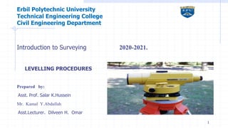 Erbil Polytechnic University
Technical Engineering College
Civil Engineering Department
Introduction to Surveying 2020-2021.
LEVELLING PROCEDURES
Prepared by:
Asst. Prof. Salar K.Hussein
Mr. Kamal Y.Abdullah
Asst.Lecturer. Dilveen H. Omar
1
 