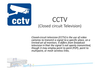 CCTV	
(Closed	circuit	Television)
Closed-circuit	television (CCTV)	is	the	use	of video	
cameras to	transmit	a	signal	to	a	specific	place,	on	a	
limited	set	of	monitors.	It	differs	from	broadcast	
television in	that	the	signal	is	not	openly	transmitted,	
though	it	may	employ	point	to	point	(P2P),	point	to	
multipoint,	or	mesh	wireless	links.
 