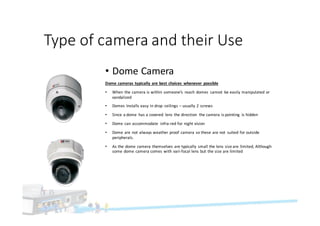 Type	of	camera	and	their	Use
• Dome	Camera
Dome	cameras	typically	are	best	choices	 whenever	 possible
• When	the	camera	is	within	someone’s	 reach	domes	 cannot	 be	easily	manipulated	or	
vandalized
• Domes	Installs	easy	in	drop	 ceilings	– usually	2	screws
• Since	a	dome	 has	a	covered	 lens	the	direction	 the	camera	is	pointing	 is	hidden
• Dome	can	accommodate	 infra-red	for	night	vision
• Dome	are	not	always	weather	proof	camera	so	these	are	not	 suited	for	outside	
peripherals.
• As	the	dome	camera	themselves	are	typically	 small	the	lens	size	are	limited,	Although	
some	dome	camera	comes	with	vari-focal	lens	but	the	size	are	limited
 