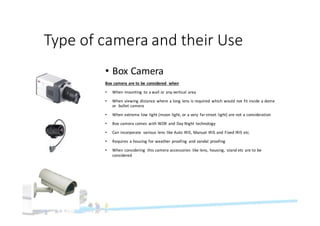 Type	of	camera	and	their	Use
• Box	Camera
Box	camera	are	to	be	considered	 when
• When	mounting	 to	a	wall	or	any	vertical	area
• When	viewing	distance	where	a	long	lens	is	required	 which	would	not	fit	inside	a	dome	
or		bullet	camera
• When	extreme	low	light	(moon	light,	or	a	very	 far	street	light)	are	not	a	consideration
• Box	camera	comes	with	WDR	and	Day	Night	technology
• Can	incorporate	 various	lens	like	Auto	IRIS,	Manual	IRIS	and	Fixed	IRIS	etc.
• Requires	a	housing	for	weather	proofing	 and	vandal	proofing
• When	considering	 this	camera	accessories	 like	lens,	housing,	 stand	etc	are	to	be	
considered
 