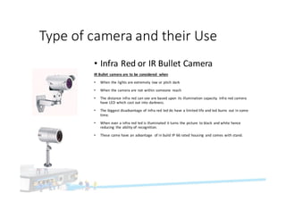 Type	of	camera	and	their	Use
• Infra	Red	or	IR	Bullet	Camera
IR	Bullet	 camera	are	to	be	considered	 when
• When	the	lights	are	extremely	 low	or	pitch	dark
• When	the	camera	are	not	within	someone	 reach
• The	distance	infra	red	can	see	are	based	upon	 its	illumination	capacity.	 Infra	red	camera	
have	LED	which	cast	out	into	darkness.
• The	biggest	disadvantage	of	Infra	red	led	do	have	a	limited	life	and	led	burns	 out	in	some	
time.
• When	ever	a	infra	red	led	is	illuminated	it	turns	the	picture	 to	black	 and	white	hence	
reducing	 the	ability	of	recognition.
• These	came	have	an	advantage		of	in	build	IP	66	rated	housing	 and	comes	with	stand.	
 