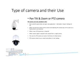 Type	of	camera	and	their	Use
• Pan	Tilt	&	Zoom	or	PTZ	camera
PTZ	camera	are	to	be	considered	 when
• Best	suited	for	patrol	duty	 and	open	 area	application	 – Like	border,	 Airport,	 Parking	lot	
etc.
• When	we	want	live	control	 of	the	camera	and	adjusting	the	manual	pan,	tilt	or	zoom	on	a	
fixed	camera	is	not	 practical
• When	a	tour	of	the	premises	is	required.
• When	several	angle	is	required	 to	be	viewed	from	a	single	camera
• The	cost	of	a	PTZ	camera	can	varies	5-10	times	of	a	fixed	camera
• PTZ	camera	cannot	 see	or	record	 area	where	it	is	not	 looking.	
 