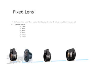Fixed	Lens
ü Fixed	lens	are	those	lenses	Where	lens	size	doesn’t	 change,	 all	we	can		do	is	focus,	we	cant	zoom	in	or	zoom	out
ü Common	 sizes	are
ü 12mm
ü 08mm
ü 06mm
ü 04mm
ü 3.6mm
ü 2.8mm
 