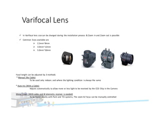 Varifocal	Lens
ü In	Varifocal	lens	size	can	be	changed	 during	 the	installation	process	 &	Zoom	in	and	Zoom	out	is	possible
ü Common	 Sizes	available	are
Ø 2.5mm~8mm
Ø 3.0mm~12mm
Ø 5.0mm~50mm
Focal	length	can	be	adjusted	 by	3	methods:	
*	Manual	(No	Cable)
To	be	used	only	 indoors	 and	where	the	lighting	condition	 is	always	the	same	
*	Auto	Iris	(With	a	Cable)
Adjusts	automatically	 to	allow	more	or	less	light	to	be	received	 by	the	CCD	 Chip	in	the	Camera
Motor	 Zoom	(With	cable	and	&	telemetry	 receiver	 is	needed)
To	be	found	 mostly	with	Pant	and	Tilt	systems,	The	zoom	&	Focus	can	be	manually	controlled	
 