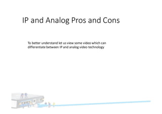 IP	and	Analog	Pros	and	Cons
To	better	understand	let	us	view	some	video	which	can	
differentiate	between	IP	and	analog	video	technology	
 