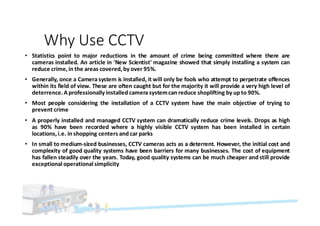 Why	Use	CCTV	
• Statistics point to major reductions in the amount of crime being committed where there are
cameras installed. An article in 'New Scientist' magazine showed that simply installing a system can
reduce crime, in the areas covered, by over 95%.
• Generally, once a Camera system is installed, it will only be fools who attempt to perpetrate offences
within its field of view. These are often caught but for the majority it will provide a very high level of
deterrence.A professionally installed camera systemcan reduce shoplifting by up to 90%.
• Most people considering the installation of a CCTV system have the main objective of trying to
prevent crime
• A properly installed and managed CCTV system can dramatically reduce crime levels. Drops as high
as 90% have been recorded where a highly visible CCTV system has been installed in certain
locations, i.e. in shopping centers and car parks
• In small to medium-sized businesses, CCTV cameras acts as a deterrent. However, the initial cost and
complexity of good quality systems have been barriers for many businesses. The cost of equipment
has fallen steadily over the years. Today, good quality systems can be much cheaper and still provide
exceptional operational simplicity
 