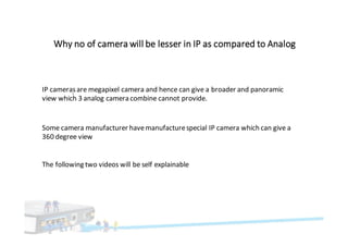 Why	no	of	camera	will	be	lesser	in	IP	as	compared	to	Analog
`
IP	cameras	are	megapixel	camera	and	hence	can	give	a	broader	and	panoramic	
view	which	3	analog	camera	combine	cannot	provide.		
Some	camera	manufacturer	have	manufacture	special	IP	camera	which	can	give	a	
360	degree	view
The	following	two	videos	will	be	self	explainable
 