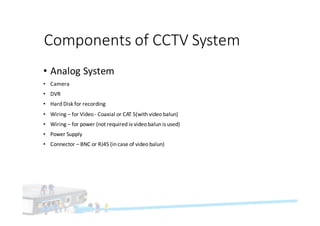 Components	of	CCTV	System
• Analog	System
• Camera
• DVR
• Hard	Disk	for	recording
• Wiring	– for	Video	- Coaxial	or	CAT	5(with	video	balun)
• Wiring	– for	power	(not	required	iv	video	balun	is	used)
• Power	Supply	
• Connector	– BNC	or	RJ45	(in	case	of	video	balun)
 