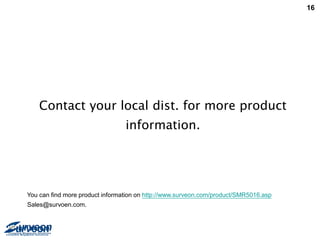 16
Contact your local dist. for more product
information.
You can find more product information on http://www.surveon.com/product/SMR5016.asp
Sales@survoen.com.
 