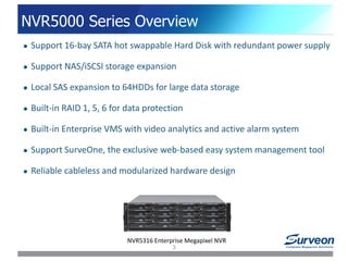NVR5000 Series Overview
NVR5316 Enterprise Megapixel NVR
 Support 16-bay SATA hot swappable Hard Disk with redundant power supply
 Support NAS/iSCSI storage expansion
 Local SAS expansion to 64HDDs for large data storage
 Built-in RAID 1, 5, 6 for data protection
 Built-in Enterprise VMS with video analytics and active alarm system
 Support SurveOne, the exclusive web-based easy system management tool
 Reliable cableless and modularized hardware design
3
 