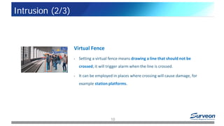 Virtual Fence
• Setting a virtual fence means drawing a line that should not be
crossed; it will trigger alarm when the line is crossed.
• It can be employed in places where crossing will cause damage, for
example station platforms.
10
Intrusion (2/3)
 