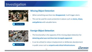 Missing Object Detection
• When something was there but disappeared, it will trigger alarm.
• This can be used for assets protection in places such as stores, shops,
and galleries with valuable items.
Foreign Object Detection
• This functionality is the opposite of the missing object detection for
detecting what was not there but strangely appeared.
• It can be utilized to reduce misplacement or deliberate abandonment
in public areas such as airports and critical infrastructures.
12
Investigation
 