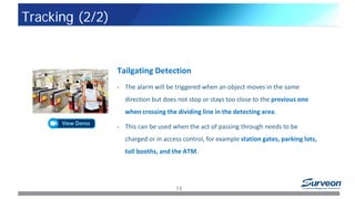 Tailgating Detection
• The alarm will be triggered when an object moves in the same
direction but does not stop or stays too close to the previous one
when crossing the dividing line in the detecting area.
• This can be used when the act of passing through needs to be
charged or in access control, for example station gates, parking lots,
toll booths, and the ATM.
14
Tracking (2/2)
 