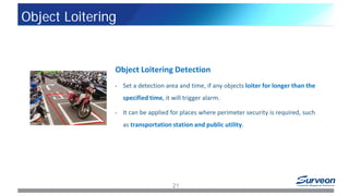 Object Loitering Detection
• Set a detection area and time, if any objects loiter for longer than the
specified time, it will trigger alarm.
• It can be applied for places where perimeter security is required, such
as transportation station and public utility.
21
Object Loitering
 