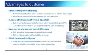 3
Advantages to Customer
• Enhance manpower efficiency
 Premium search function allows an easier and faster way to retrieve stored video.
 Active alarm notifications to ensure rapid and accurate actions.
• Increase effectiveness of system operation
 Built-in comprehensive analytic functions within standard Enterprise NVR.
 A real-time event detection can be performed with alert immediately.
• Save cost on storage and extra VA licenses
 Only video that contains events needs to be recorded.
 Built-in video analytics without additional charge.
• Obtain business intelligence
 The statistical data and premium search result can be utilized and
taken as valuable reference for better business operation.
 