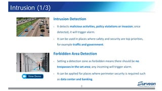 Intrusion Detection
• It detects malicious activities, policy violations or invasion; once
detected, it will trigger alarm.
• It can be used in places where safety and security are top priorities,
for example traffic and government.
Forbidden Area Detection
• Setting a detection zone as forbidden means there should be no
trespasses in the set area; any incoming will trigger alarm.
• It can be applied for places where perimeter security is required such
as data center and banking.
9
Intrusion (1/3)
 