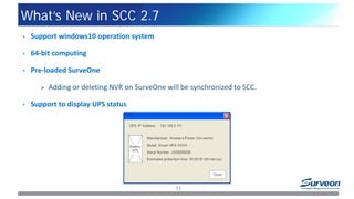 What’s New in SCC 2.7
11
• Support windows10 operation system
• 64-bit computing
• Pre-loaded SurveOne
 Adding or deleting NVR on SurveOne will be synchronized to SCC.
• Support to display UPS status
 