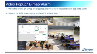Video Popup/ E-map Alarm
8
• When the events on e-map are triggered, the live view of the camera will pop up to alarm.
• Support up to 16 video pop-up on e-map at a same time.
 