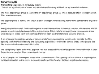 Survey results 
From asking 16 people, in my survey shows: 
There is an equal amount of males and female therefore they will both be my intended audience. 
The most popular age group is 16 and the 2nd popular age group 15. This is because lots of teenagers watch 
films as entertainment. 
The popular genre is horror. This shows a lot of teenagers love watching horror films compared to any other 
genre. 
Many people watch their favourite film genre in the cinemas more than twice a month. This tells me a lot of 
people actually regularly do watch films in the cinema. This is helpful because I know these people know 
what to expect to see from film openings therefore I can ask them for more accurate answers. 
A lot of people like seeing a variety of camera shots/movement/editing such in order to make the film 
opening seem more entertaining and captivating as possible. Followed by camera shots, some people also 
like to see main characters and title credits. 
The typography – Serif is the most popular. This was expected because most people favoured horror as their 
favourite genre and serif is a convention to horror. 
A lot of people said they expect to see other conventions in a film opening such as objects or anything that 
isn’t typical/explicit to the genre. A minority preferred high/low key lighting, people and weapons. 
