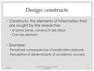 Design: constructs

 •  Constructs: the elements of information that
    are sought by the researcher.
     •  In some sense, constructs are ideas
     •  Can be abstract


 •  Example:
     Perceived consequences of publication pressure
     Perception of determinants of academic success


                      Survey methodology, Wuhan
6/22/12                                               11
                               University
 