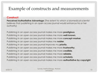 Example of constructs and measurements
 Construct:
 Perceived Authoritative Advantage (The extent to which a biomedical scientist
 believes that publishing in an open access journal would enhance his or her
 authority)
  
 Publishing in an open access journal makes me more prestigious.
 Publishing in an open access journal makes me more well-known.
 Publishing in an open access journal makes me more concept-marker.
 Publishing in an open access journal makes me nobler.
 Publishing in an open access journal improves my priority.
 Publishing in an open access journal makes me more trustworthy.
 Publishing in an open access journal makes me more credible.
 Publishing in an open access journal makes me more reliable.
 Publishing in an open access journal makes me more scholarly.
 Publishing in an open access journal makes me more authoritative by copyright


                             Survey methodology, Wuhan
6/22/12                                                                      13
                                      University
 