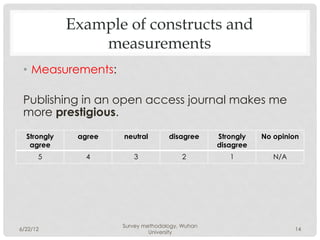 Example of constructs and
                 measurements
 •  Measurements:

 Publishing in an open access journal makes me
 more prestigious.
  Strongly    agree   neutral        disagree     Strongly   No opinion
   agree                                          disagree
      5         4        3               2           1          N/A




                      Survey methodology, Wuhan
6/22/12                                                               14
                               University
 