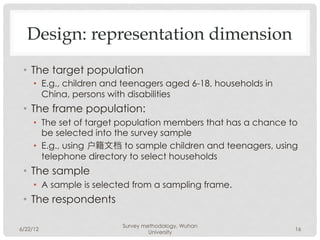 Design: representation dimension
 •  The target population
     •  E.g., children and teenagers aged 6-18, households in
        China, persons with disabilities
 •  The frame population:
     •  The set of target population members that has a chance to
        be selected into the survey sample
     •  E.g., using 户籍文档 to sample children and teenagers, using
        telephone directory to select households
 •  The sample
     •  A sample is selected from a sampling frame.
 •  The respondents

                         Survey methodology, Wuhan
6/22/12                                                         16
                                  University
 