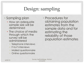 Design: sampling
•  Sampling plan                         •  Procedures for
  •  How an adequate                        obtaining population
     sample size will be                    estimates from the
     determined                             sample data and for
  •  The choice of media                    estimating the
     through which the                      reliability of those
     survey will be
     administered
                                            population estimates
      •    Telephone interviews
      •    F-to-F interviews
      •    Mailed questionnaire
      •    Online questionnaire

                            Survey methodology, Wuhan
6/22/12                                                        17
                                     University
 