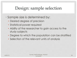 Design: sample selection

 •  Sample size is determined by:
     •  Desired degree of precision
     •  Statistical power required
     •  Ability of the researcher to gain access to the
        study subjects
     •  Degree to which the population can be stratified
     •  Selection of the relevant units of analysis




                      Survey methodology, Wuhan
6/22/12                                                    18
                               University
 